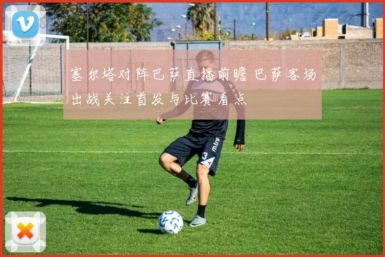 塞尔塔对阵巴萨直播前瞻 巴萨客场出战关注首发与比赛看点