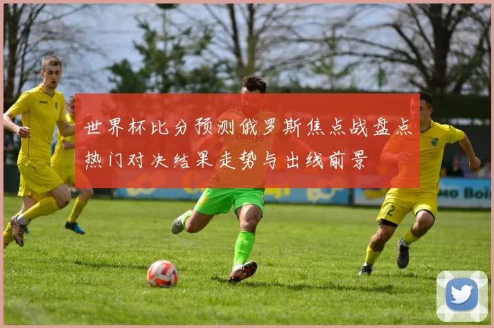 世界杯比分预测俄罗斯焦点战盘点热门对决结果走势与出线前景