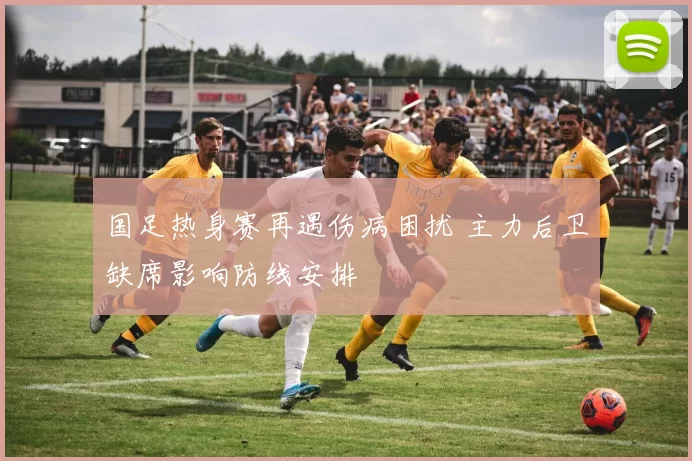 国足热身赛再遇伤病困扰 主力后卫缺席影响防线安排