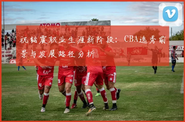 祝铭震职业生涯新阶段:CBA选秀前景与发展路径分析