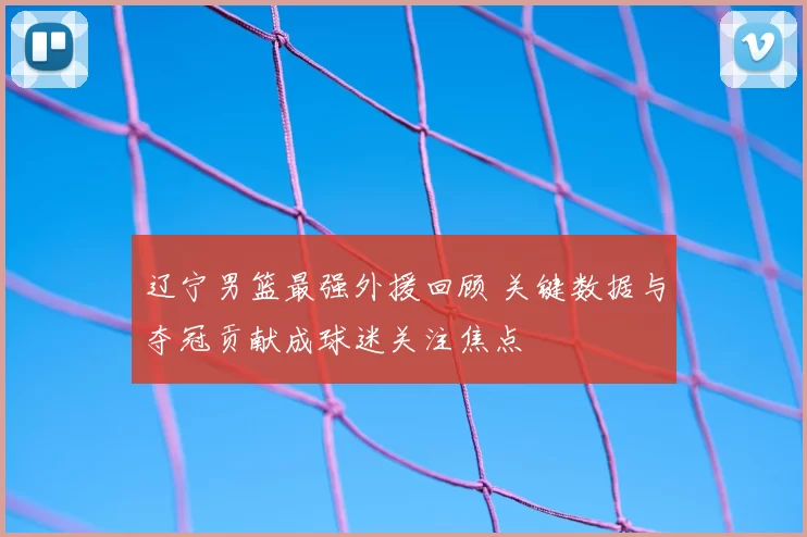 辽宁男篮最强外援回顾 关键数据与夺冠贡献成球迷关注焦点