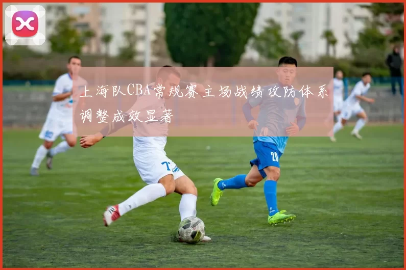 上海队CBA常规赛主场战绩攻防体系调整成效显著
