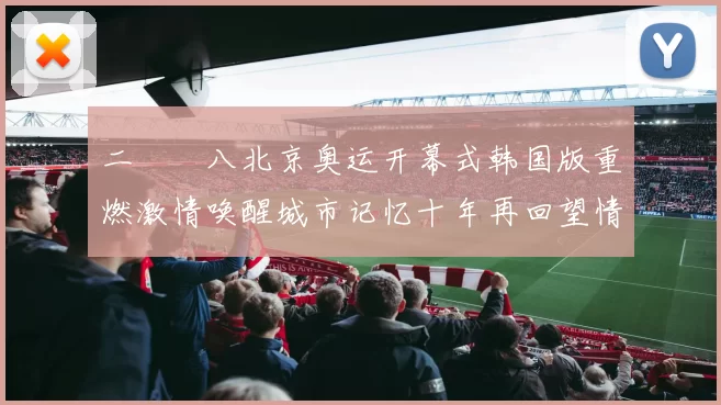 二〇〇八北京奥运开幕式韩国版重燃激情唤醒城市记忆十年再回望情