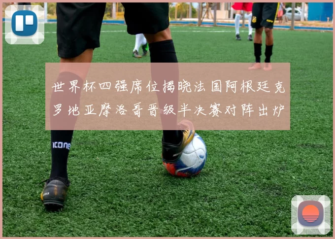 世界杯四强席位揭晓法国阿根廷克罗地亚摩洛哥晋级半决赛对阵出炉