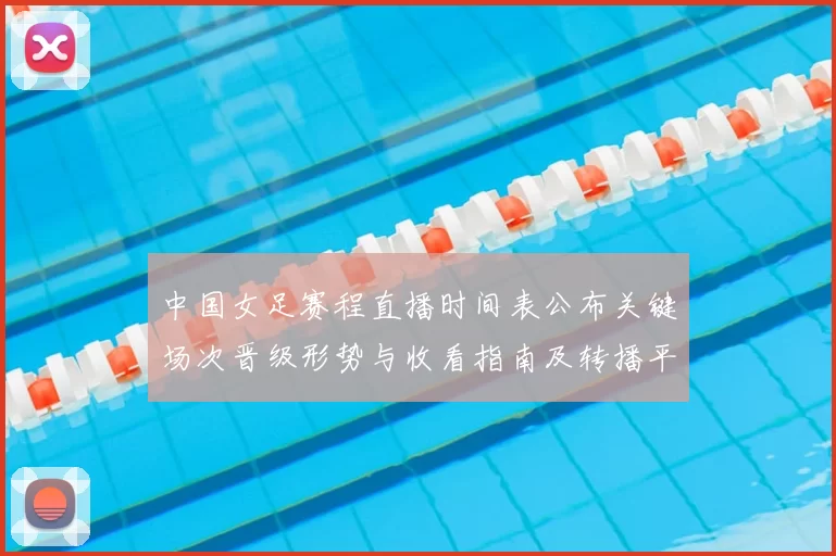中国女足赛程直播时间表公布关键场次晋级形势与收看指南及转播平台