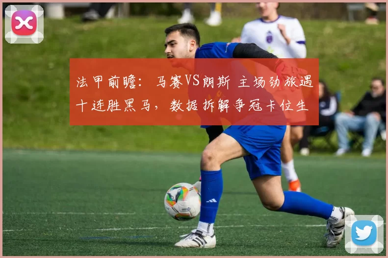 法甲前瞻：马赛VS朗斯 主场劲旅遇十连胜黑马，数据拆解争冠卡位生死战_欧冠_利物浦
