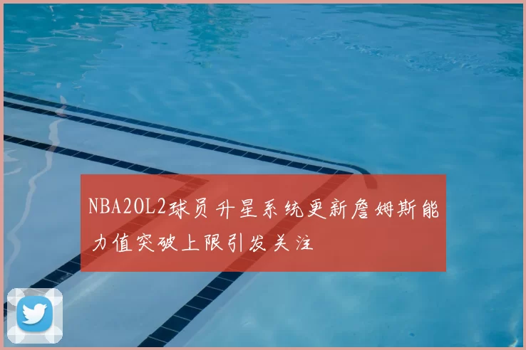 NBA2OL2球员升星系统更新詹姆斯能力值突破上限引发关注
