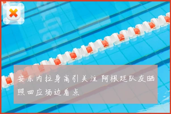 安东内拉身高引关注 阿根廷队友晒照回应场边看点