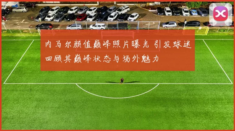 内马尔颜值巅峰照片曝光 引发球迷回顾其巅峰状态与场外魅力