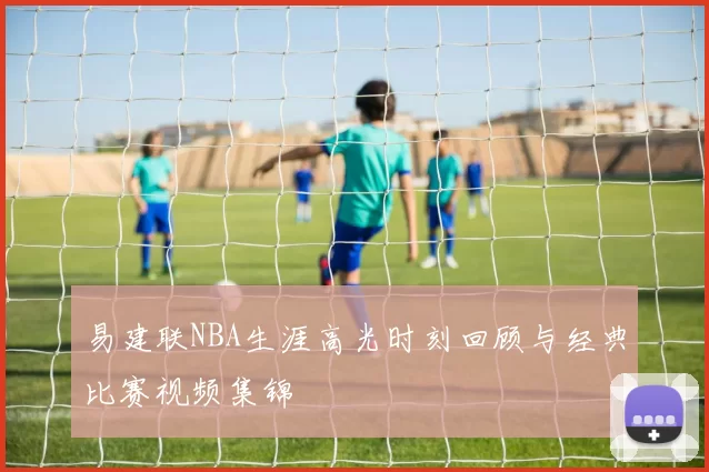 易建联NBA生涯高光时刻回顾与经典比赛视频集锦