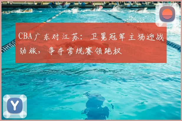 CBA广东对江苏：卫冕冠军主场迎战劲旅，争夺常规赛领跑权