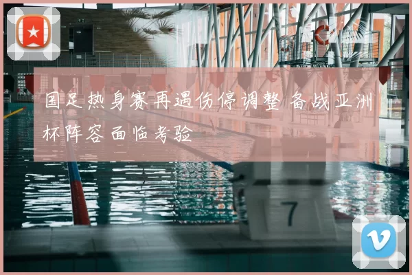 国足热身赛再遇伤停调整 备战亚洲杯阵容面临考验
