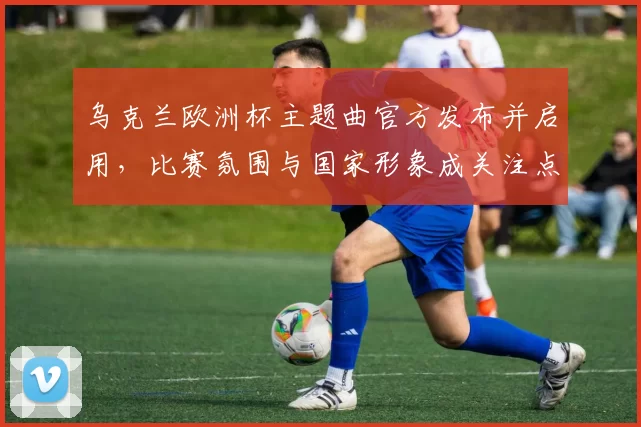 乌克兰欧洲杯主题曲官方发布并启用,比赛氛围与国家形象成关注点