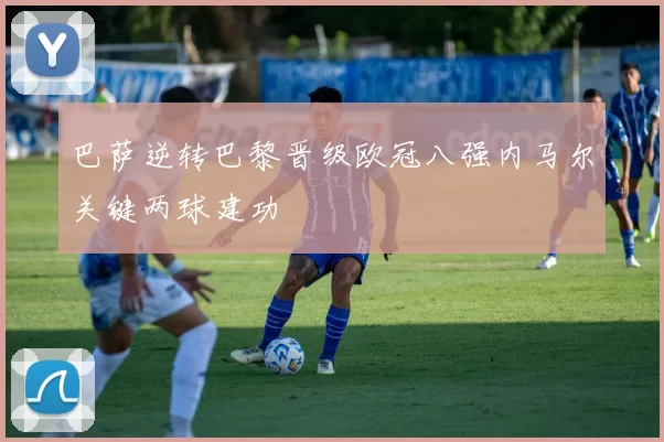 巴萨逆转巴黎晋级欧冠八强内马尔关键两球建功