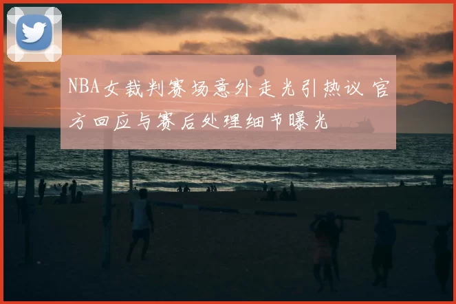 NBA女裁判赛场意外走光引热议 官方回应与赛后处理细节曝光
