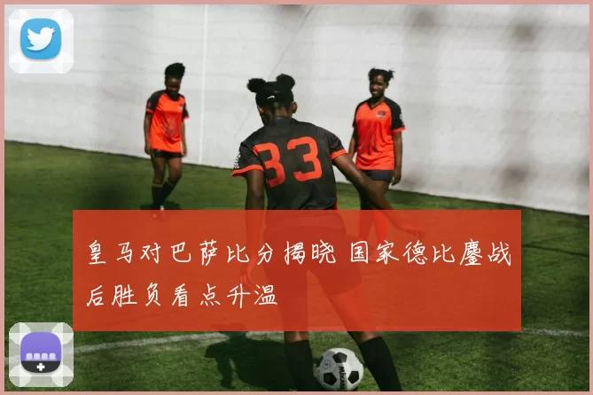 皇马对巴萨比分揭晓 国家德比鏖战后胜负看点升温