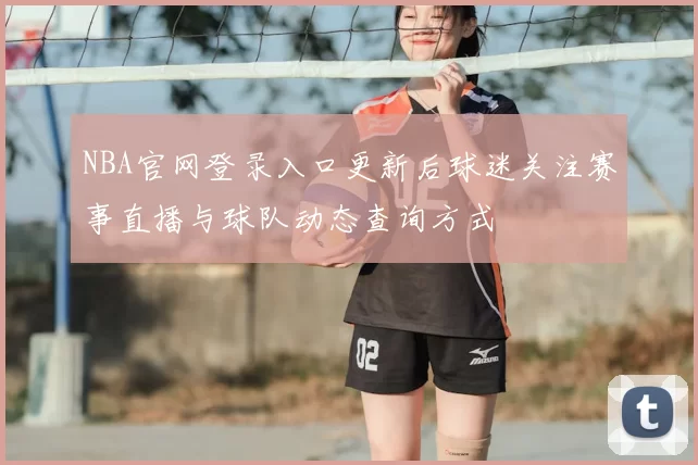 NBA官网登录入口更新后球迷关注赛事直播与球队动态查询方式