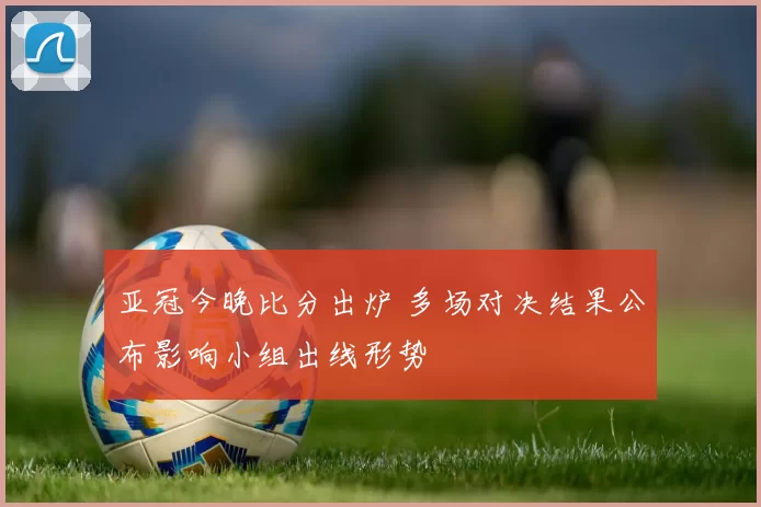 亚冠今晚比分出炉 多场对决结果公布影响小组出线形势