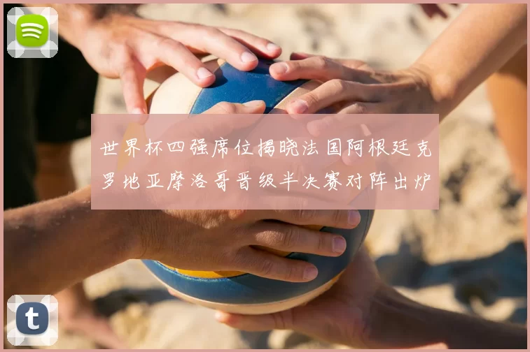 世界杯四强席位揭晓法国阿根廷克罗地亚摩洛哥晋级半决赛对阵出炉