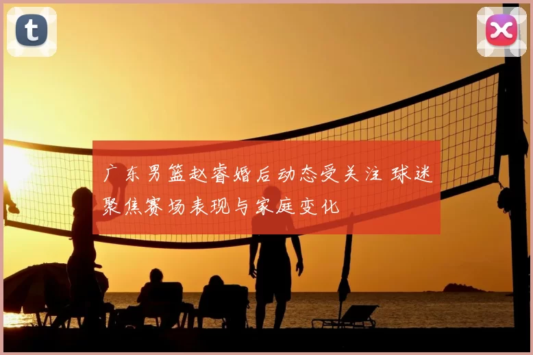 广东男篮赵睿婚后动态受关注 球迷聚焦赛场表现与家庭变化