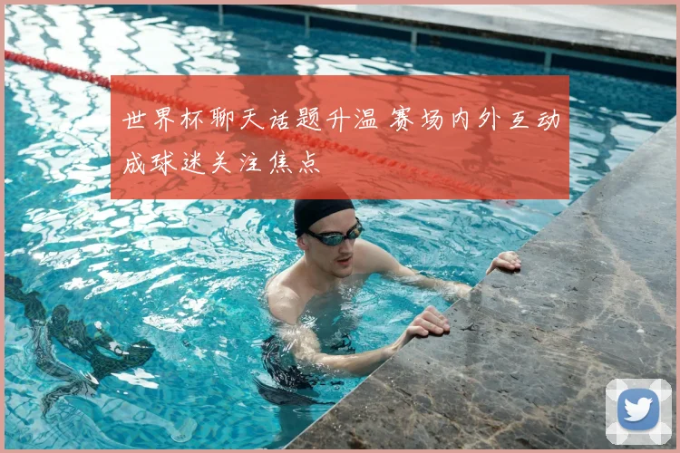 世界杯聊天话题升温 赛场内外互动成球迷关注焦点