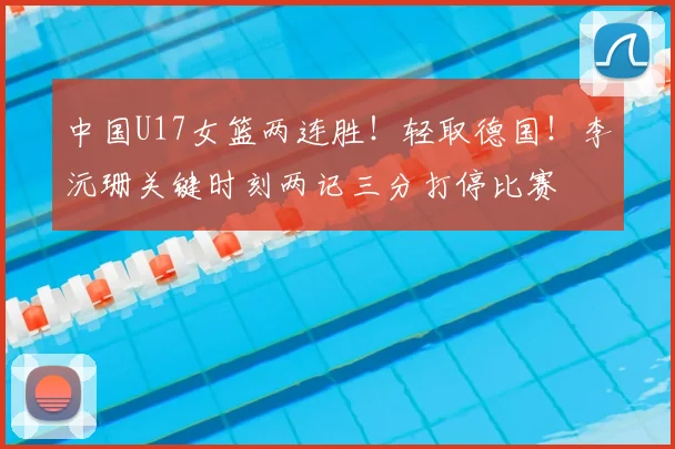 中国U17女篮两连胜！轻取德国！李沅珊关键时刻两记三分打停比赛