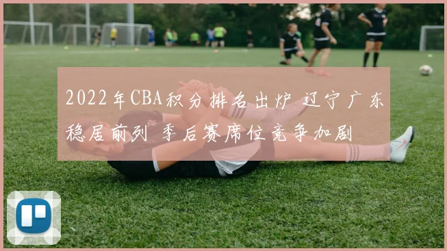 2022年CBA积分排名出炉 辽宁广东稳居前列 季后赛席位竞争加剧