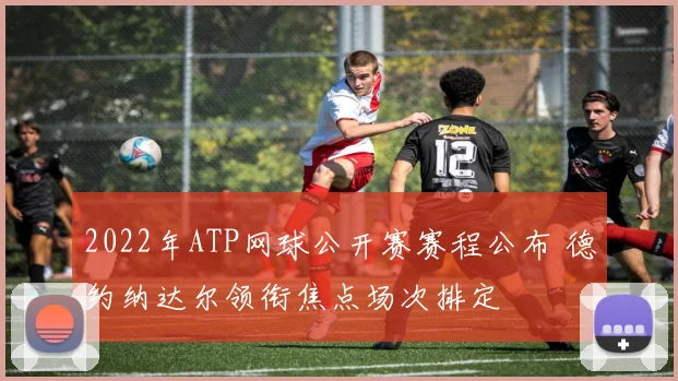2022年ATP网球公开赛赛程公布 德约纳达尔领衔焦点场次排定