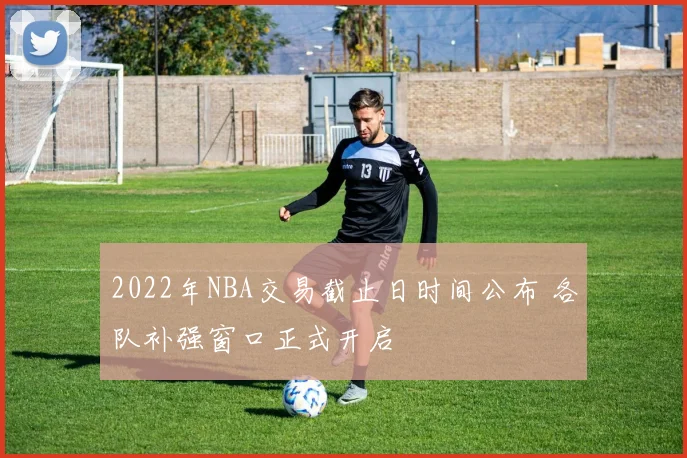 2022年NBA交易截止日时间公布 各队补强窗口正式开启