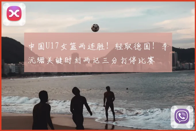 中国U17女篮两连胜!轻取德国!李沅珊关键时刻两记三分打停比赛