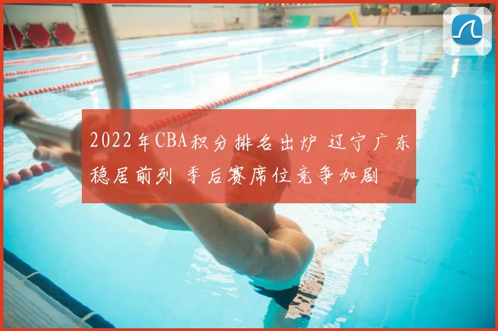 2022年CBA积分排名出炉 辽宁广东稳居前列 季后赛席位竞争加剧