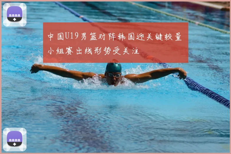 中国U19男篮对阵韩国迎关键较量 小组赛出线形势受关注