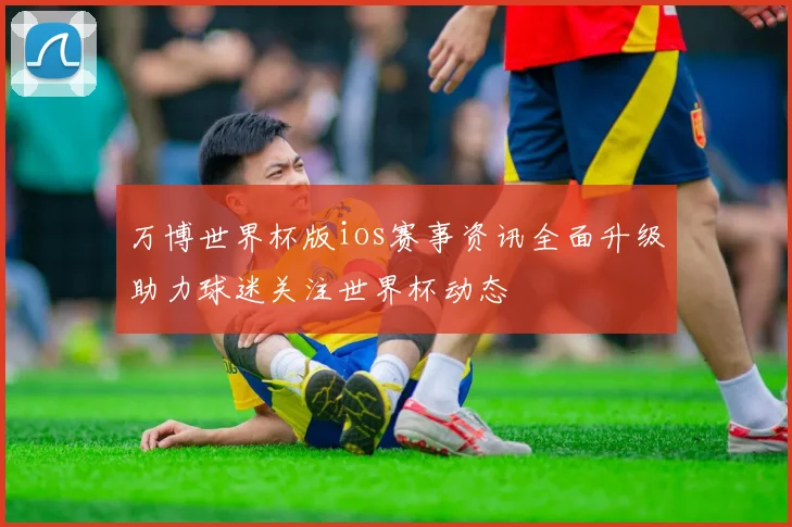 万博世界杯版ios赛事资讯全面升级助力球迷关注世界杯动态