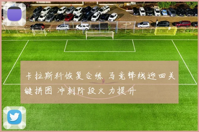 卡拉斯科恢复合练 马竞锋线迎回关键拼图 冲刺阶段火力提升