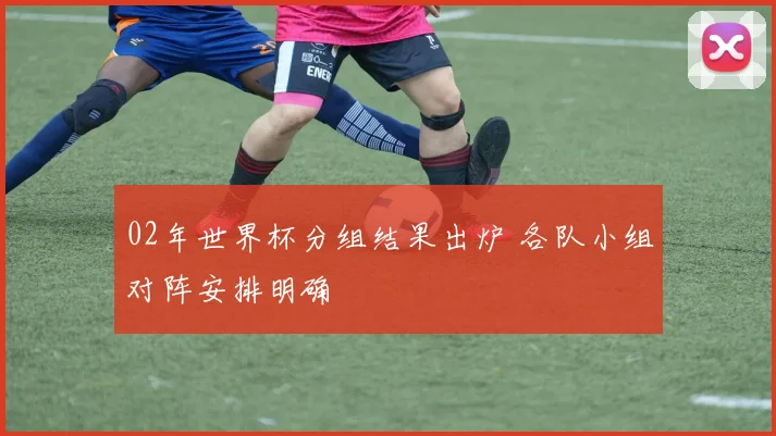 02年世界杯分组结果出炉 各队小组对阵安排明确