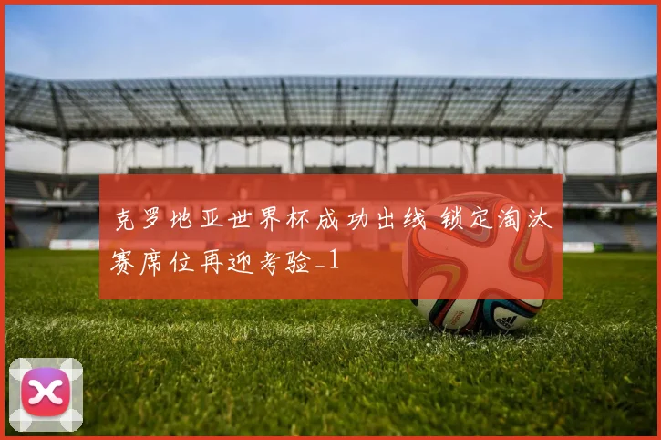 克罗地亚世界杯成功出线 锁定淘汰赛席位再迎考验_1